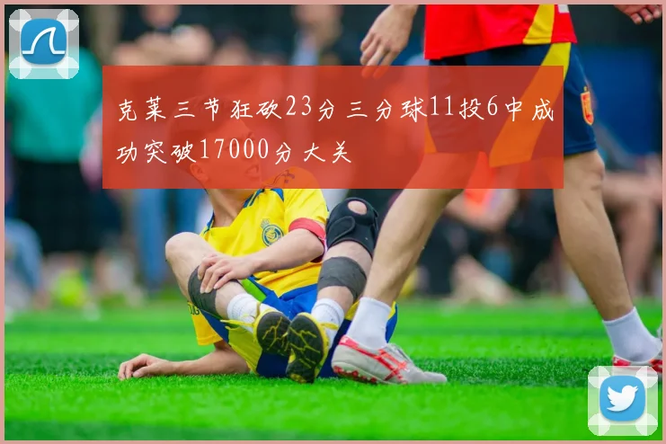 克莱三节狂砍23分三分球11投6中成功突破17000分大关