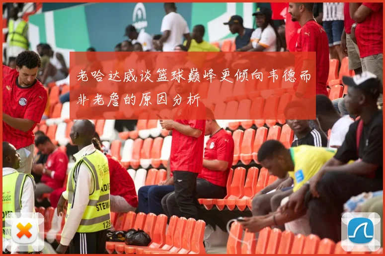 老哈达威谈篮球巅峰更倾向韦德而非老詹的原因分析