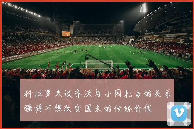 科拉罗夫谈齐沃与小因扎吉的关系强调不想改变国米的传统价值