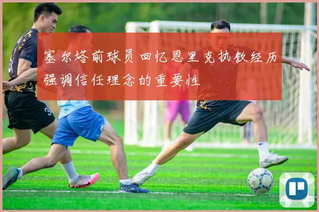 塞尔塔前球员回忆恩里克执教经历强调信任理念的重要性