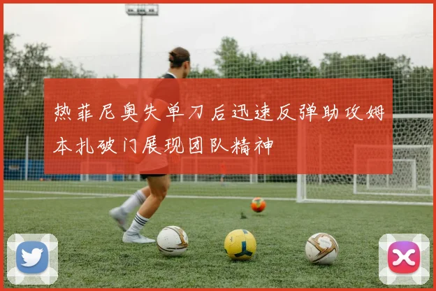 热菲尼奥失单刀后迅速反弹助攻姆本扎破门展现团队精神