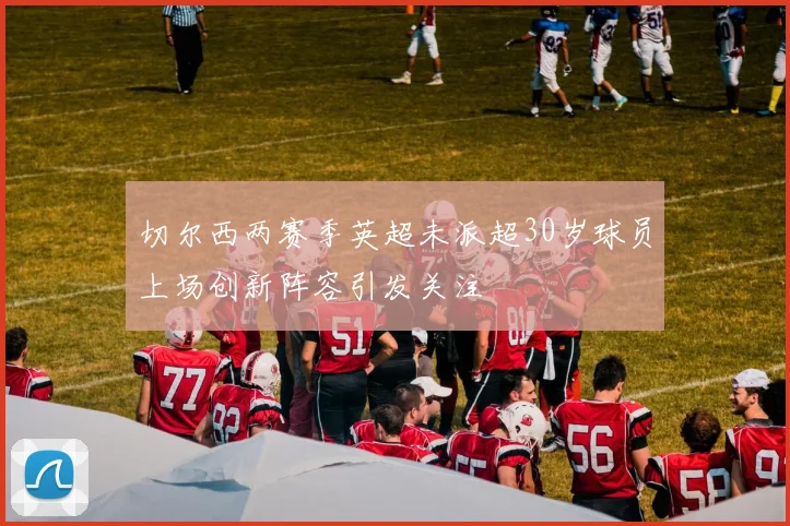 切尔西两赛季英超未派超30岁球员上场创新阵容引发关注
