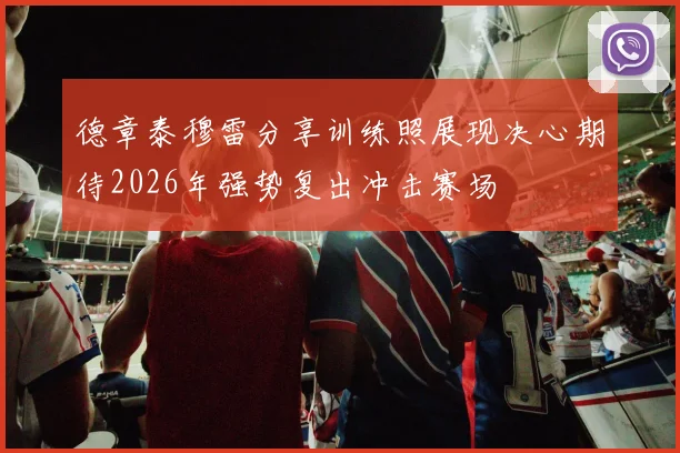 德章泰穆雷分享训练照展现决心期待2026年强势复出冲击赛场