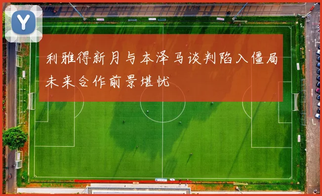 利雅得新月与本泽马谈判陷入僵局未来合作前景堪忧