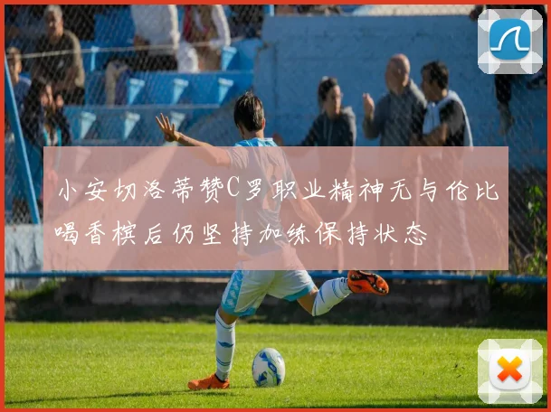 小安切洛蒂赞C罗职业精神无与伦比喝香槟后仍坚持加练保持状态