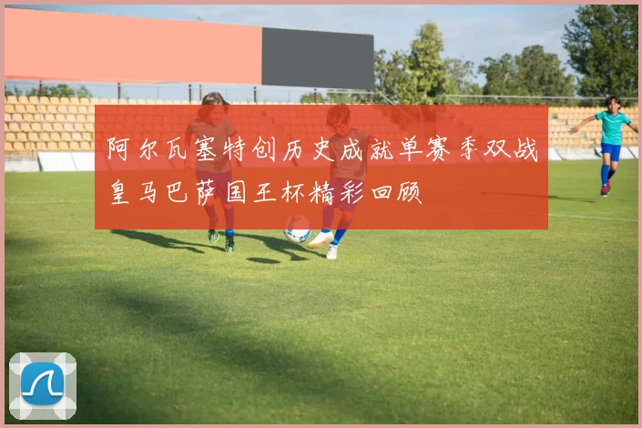 阿尔瓦塞特创历史成就单赛季双战皇马巴萨国王杯精彩回顾
