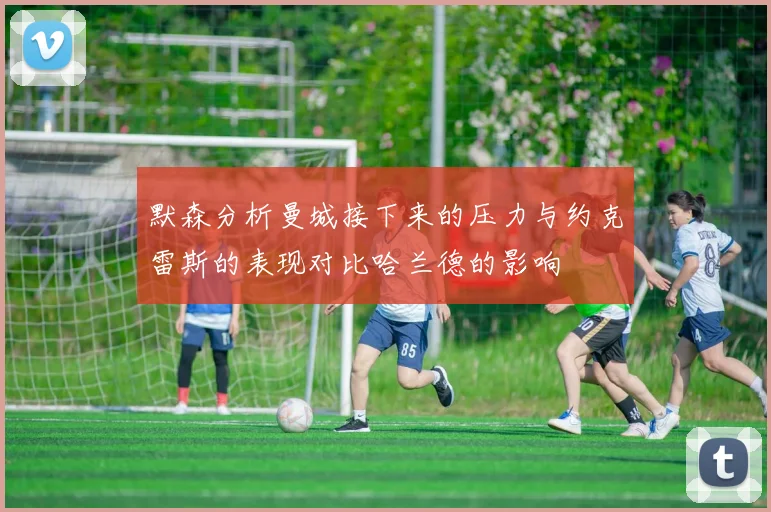 默森分析曼城接下来的压力与约克雷斯的表现对比哈兰德的影响