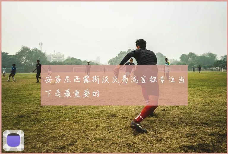 安芬尼西蒙斯谈交易流言称专注当下是最重要的