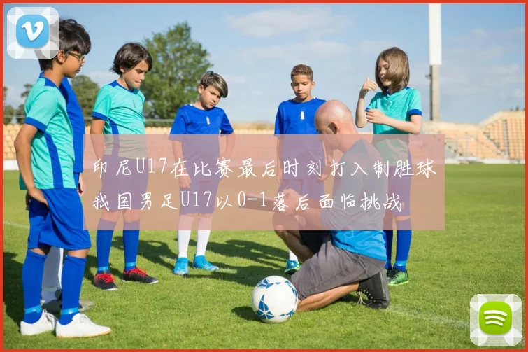 印尼U17在比赛最后时刻打入制胜球我国男足U17以0-1落后面临挑战