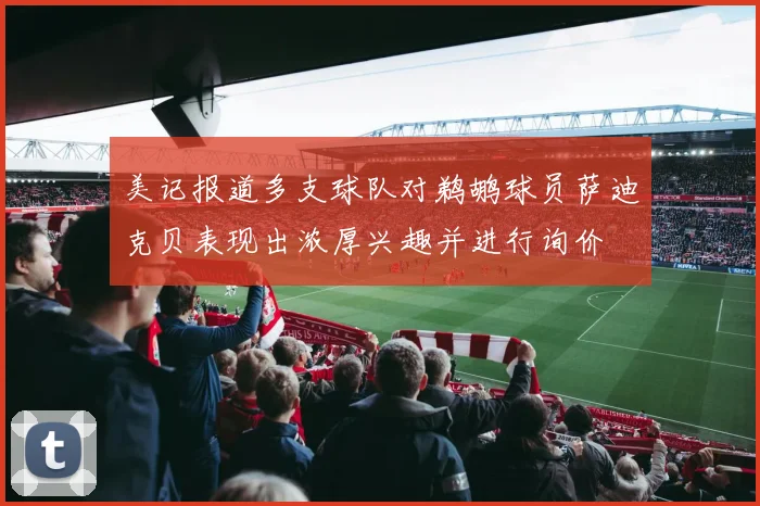 美记报道多支球队对鹈鹕球员萨迪克贝表现出浓厚兴趣并进行询价